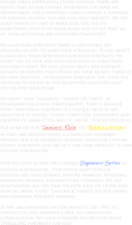 Unlike large impersonal chain studios, there are never lines at our studio. Whenever you make an appointment for a portrait consultation, a portrait, or viewing session, you are our only priority. We set aside plenty of time to make sure you tell us everything that is on your mind and to see that all of your questions are answered completely.

We also make sure that there is absolutely no pressure on you to make your purchases. If you aren't completely head-over-heels for your portraits, we won't try to talk you into investing in something you don't want. We will gladly redo the portrait session or refund every penny of your money. There is no arm-twisting, or minimum purchase. You have the freedom to invest in the quantities and sizes that you see for your home.

We don't have "packages", "sheets" or "units" at Highland Creations Photography. That is because every individual portrait is a unique piece of art. Each piece is edited, color corrected, retouched and cropped to make it the best it can be. Our exception is for some of our “Seniors Rule” or “Models & Actors”, as they are printed using a completely different process and for different reasons from our custom studio portraits and are not the same product as our custom portraiture.

Our specialty is our own unique Signature Series of custom portraiture.  Our other most popular sessions are high school Seniors, Families, Wedding portraits, Models, and Executive portraits. We get compliments all the time on how well we listen and how we bring a very “laid-back” energy to our family and wedding portrait sessions. 

If you are interested in our services, feel free to contact us and arrange a free, no-obligation consultation. We look forward to creating some THRILLING portraits for you!
